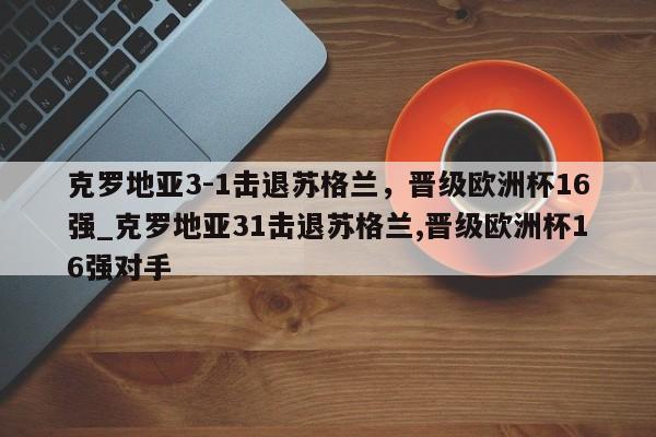 星空体育-克罗地亚3-1击退苏格兰，晋级欧洲杯16强_克罗地亚31击退苏格兰,晋级欧洲杯16强对手